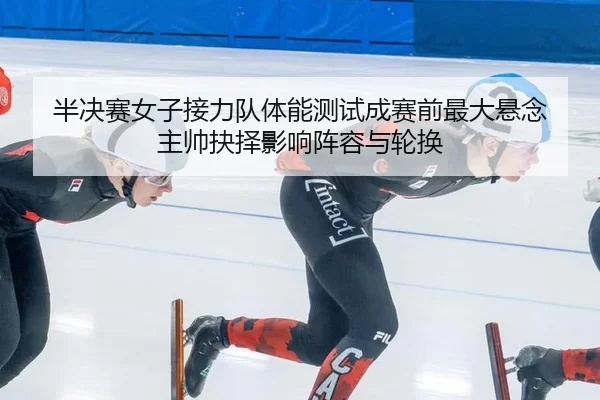 半决赛女子接力队体能测试成赛前最大悬念 主帅抉择影响阵容与轮换